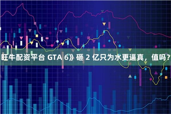 旺牛配资平台 GTA 6》砸 2 亿只为水更逼真,值吗?