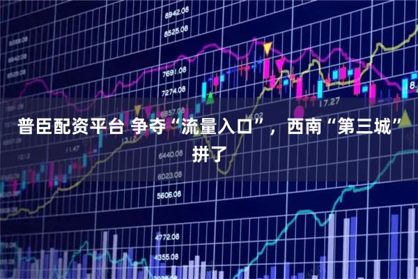 普臣配资平台 争夺“流量入口”，西南“第三城”拼了