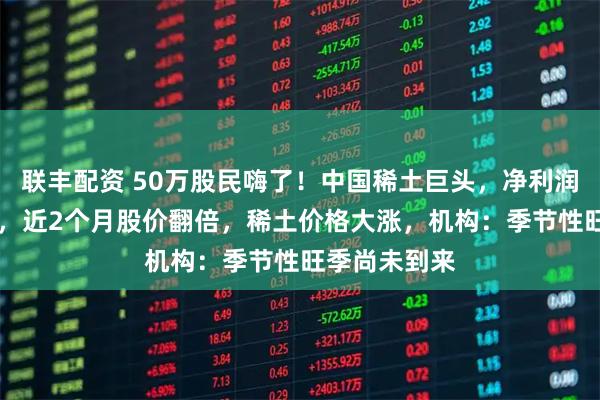 联丰配资 50万股民嗨了!中国稀土巨头,净利润暴增近20倍,近2个月股价翻倍,稀土价格大涨,机构:季节性旺季尚未到来