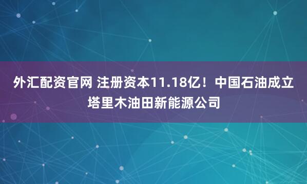 外汇配资官网 注册资本11.18亿！中国石油成立塔里木油田新能源公司