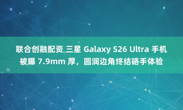 联合创融配资 三星 Galaxy S26 Ultra 手机被曝 7.9mm 厚，圆润边角终结硌手体验