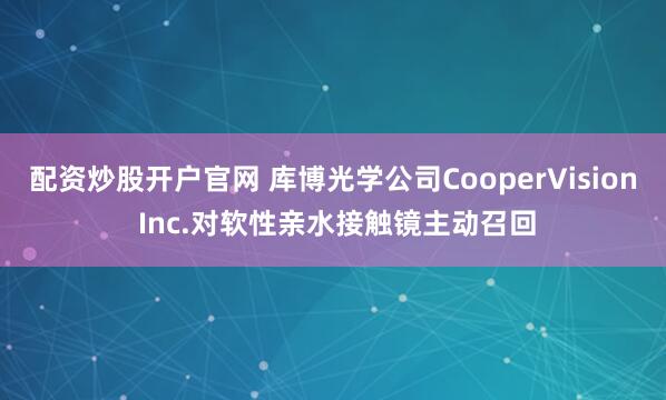 配资炒股开户官网 库博光学公司CooperVision Inc.对软性亲水接触镜主动召回