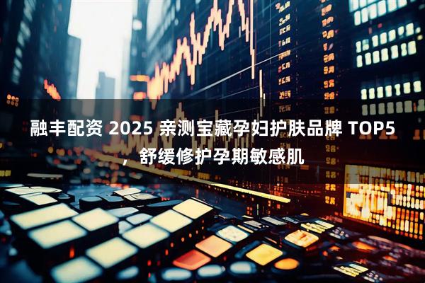 融丰配资 2025 亲测宝藏孕妇护肤品牌 TOP5，舒缓修护孕期敏感肌