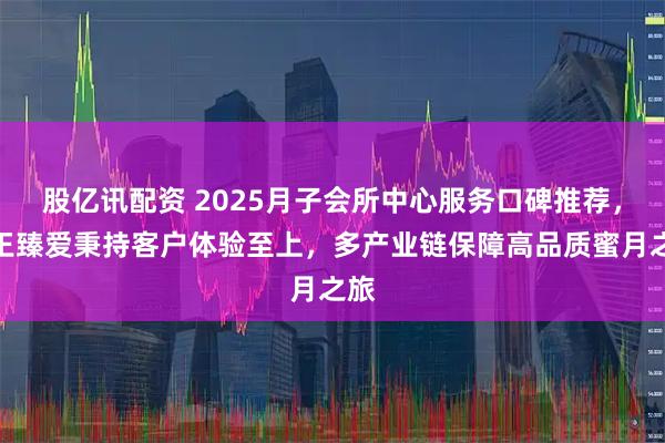 股亿讯配资 2025月子会所中心服务口碑推荐,女王臻爱秉持客户体验至上,多产业链保障高品质蜜月之旅