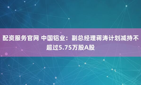 配资服务官网 中国铝业：副总经理蒋涛计划减持不超过5.75万股A股