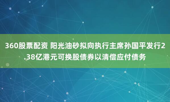 360股票配资 阳光油砂拟向执行主席孙国平发行2.38亿港元可换股债券以清偿应付债务