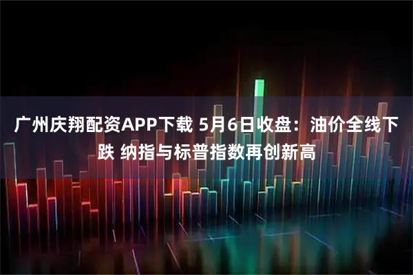 广州庆翔配资APP下载 5月6日收盘：油价全线下跌 纳指与标普指数再创新高
