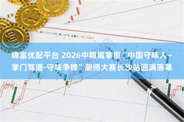 锦富优配平台 2026中粮福掌柜“中国守味人—掌门驾道·守味争锋”厨师大赛长沙站圆满落幕
