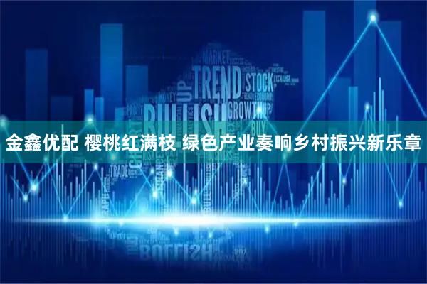 金鑫优配 樱桃红满枝 绿色产业奏响乡村振兴新乐章